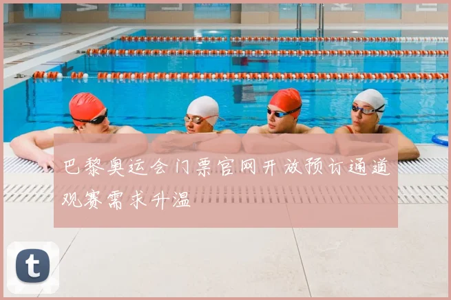 巴黎奥运会门票官网开放预订通道观赛需求升温