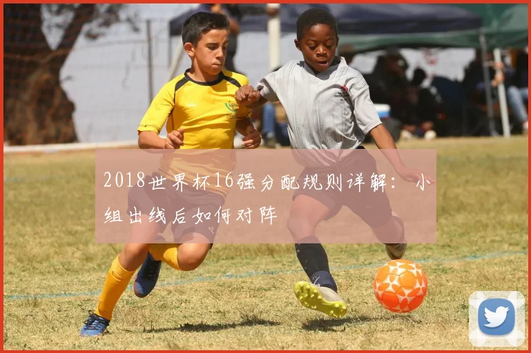 2018世界杯16强分配规则详解：小组出线后如何对阵