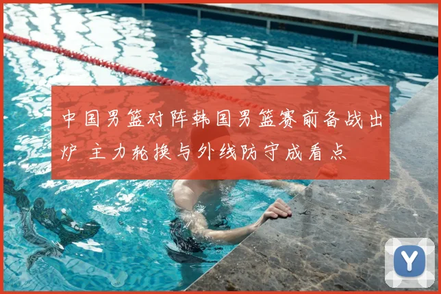 中国男篮对阵韩国男篮赛前备战出炉 主力轮换与外线防守成看点