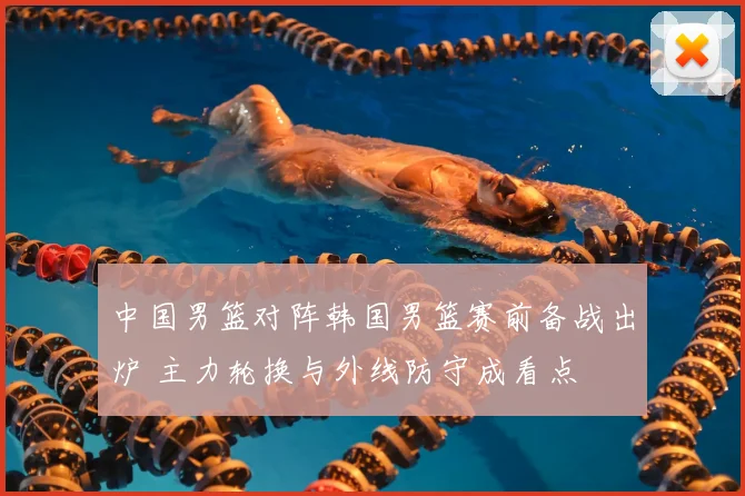 中国男篮对阵韩国男篮赛前备战出炉 主力轮换与外线防守成看点