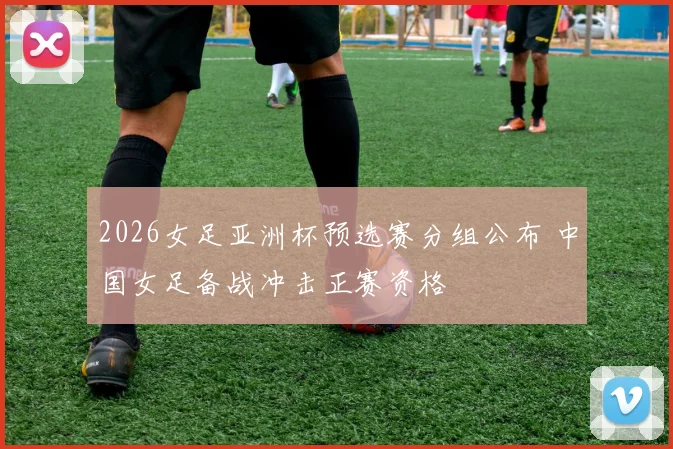 2026女足亚洲杯预选赛分组公布 中国女足备战冲击正赛资格