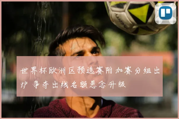 世界杯欧洲区预选赛附加赛分组出炉 争夺出线名额悬念升级