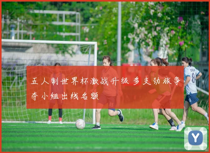 五人制世界杯激战升级 多支劲旅争夺小组出线名额