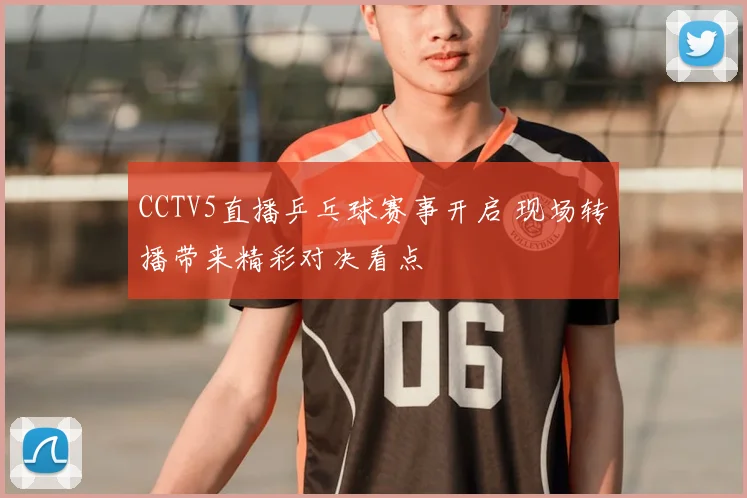 CCTV5直播乒乓球赛事开启 现场转播带来精彩对决看点
