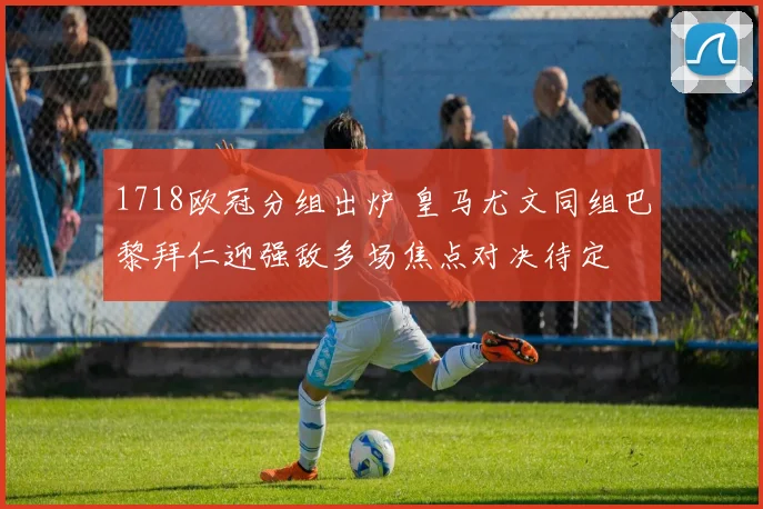 1718欧冠分组出炉 皇马尤文同组巴黎拜仁迎强敌多场焦点对决待定