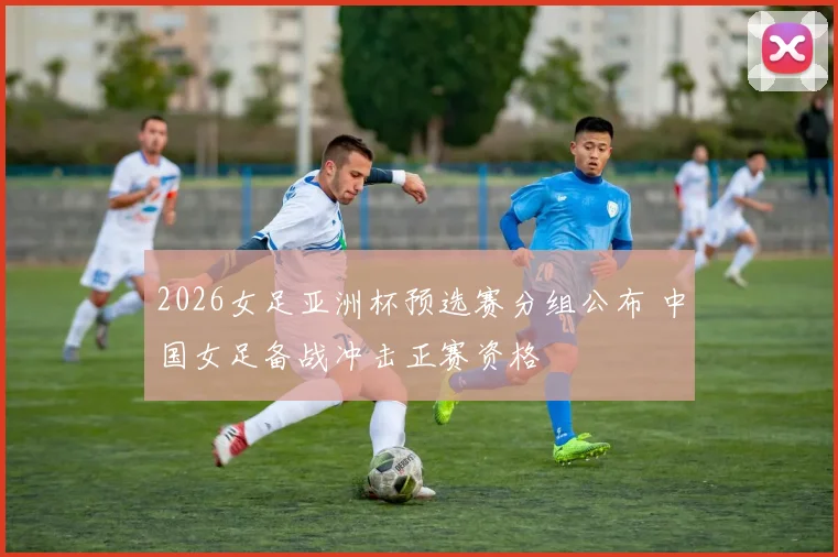 2026女足亚洲杯预选赛分组公布 中国女足备战冲击正赛资格