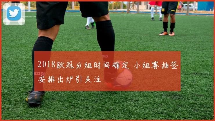 2018欧冠分组时间确定 小组赛抽签安排出炉引关注