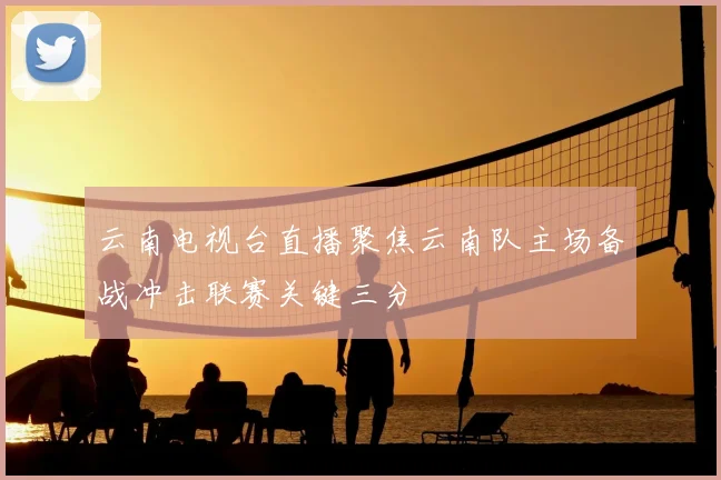 云南电视台直播聚焦云南队主场备战冲击联赛关键三分